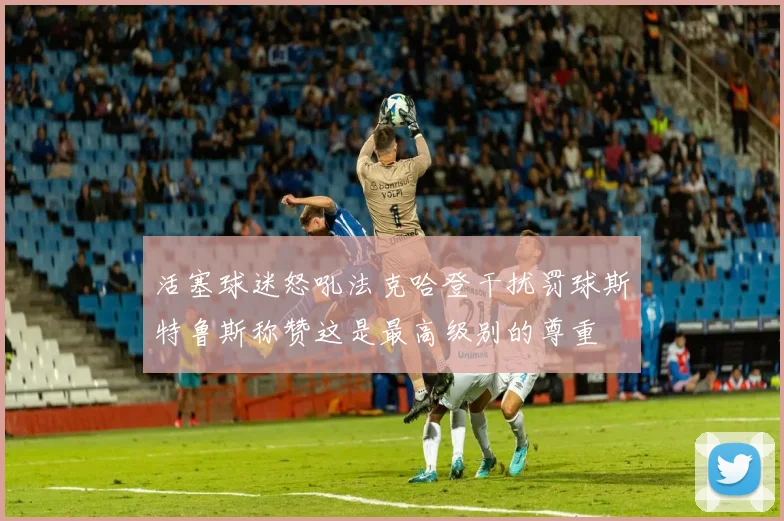 活塞球迷怒吼法克哈登干扰罚球斯特鲁斯称赞这是最高级别的尊重