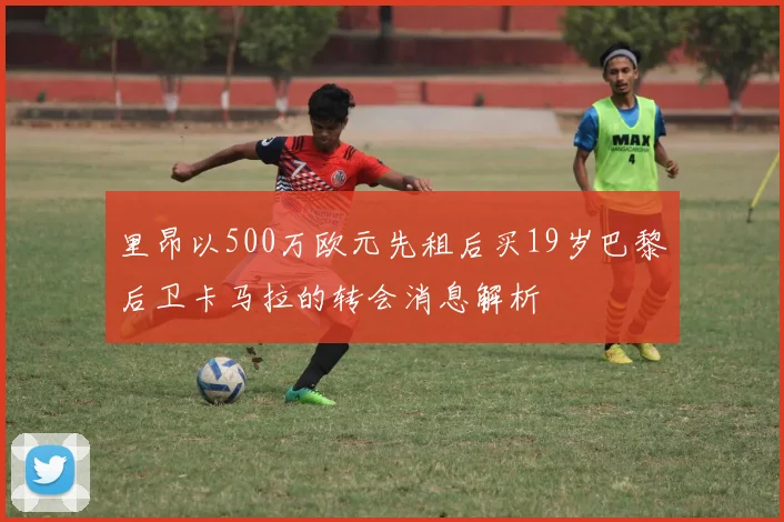 里昂以500万欧元先租后买19岁巴黎后卫卡马拉的转会消息解析