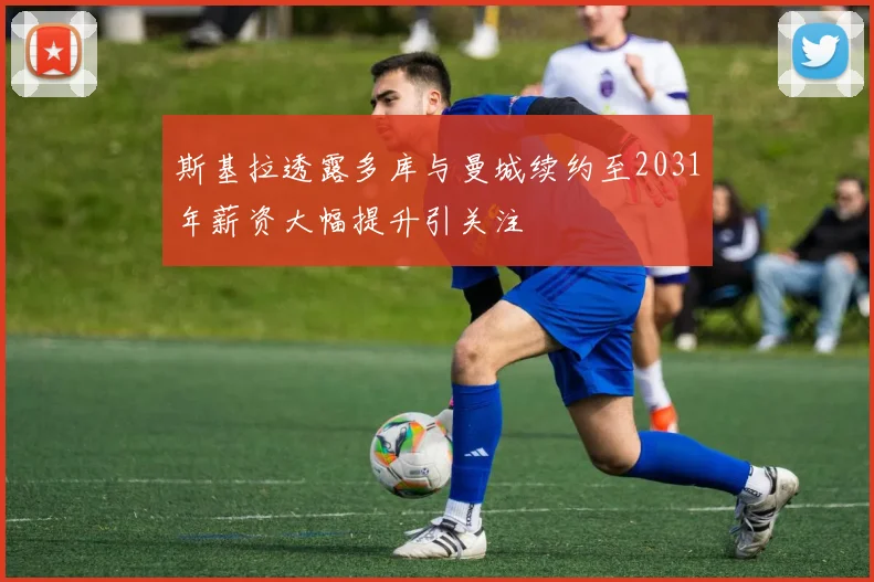斯基拉透露多库与曼城续约至2031年薪资大幅提升引关注