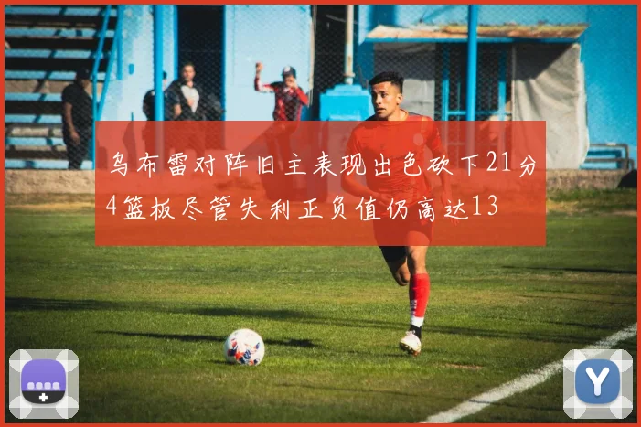 乌布雷对阵旧主表现出色砍下21分4篮板尽管失利正负值仍高达13