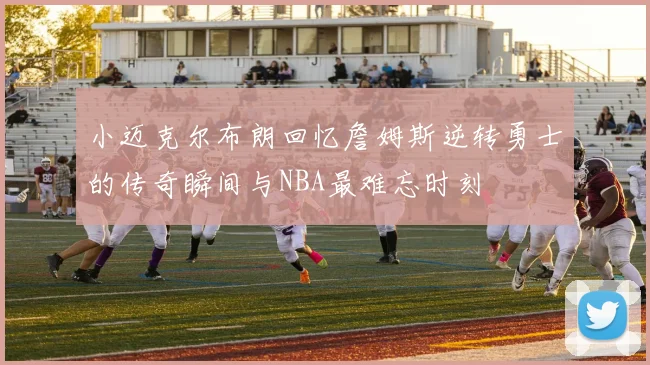 小迈克尔布朗回忆詹姆斯逆转勇士的传奇瞬间与NBA最难忘时刻
