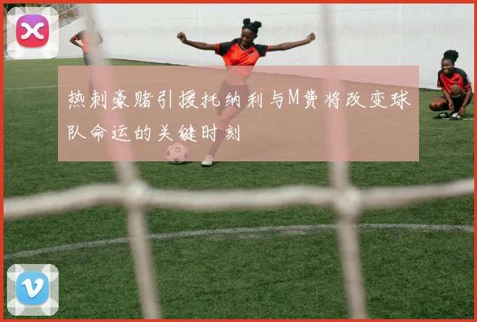 热刺豪赌引援托纳利与M费将改变球队命运的关键时刻