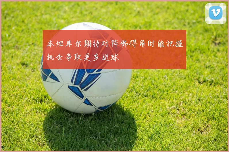 本坦库尔期待对阵佛得角时能把握机会争取更多进球