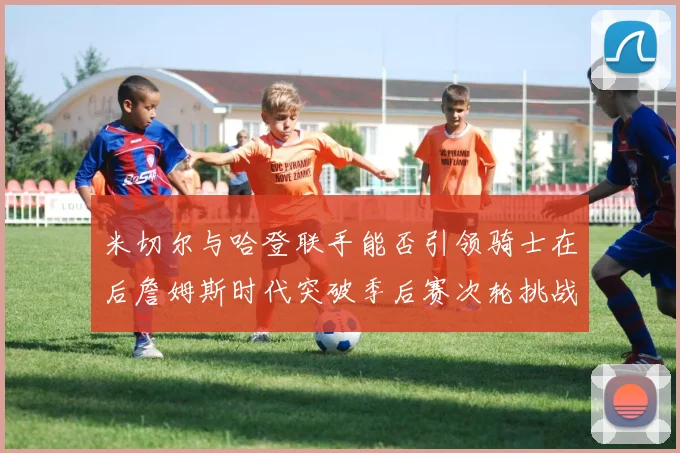 米切尔与哈登联手能否引领骑士在后詹姆斯时代突破季后赛次轮挑战
