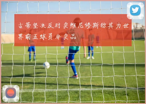 古蒂坚决反对卖维尼修斯称其为世界前五球员非卖品