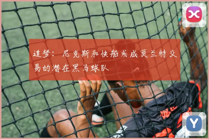 追梦：尼克斯和快船或成莫兰特交易的潜在黑马球队