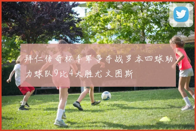 拜仁传奇杯季军争夺战罗本四球助力球队9比4大胜尤文图斯