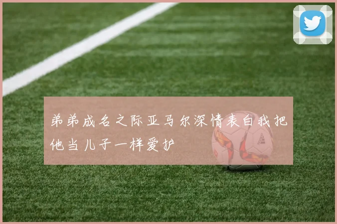弟弟成名之际亚马尔深情表白我把他当儿子一样爱护