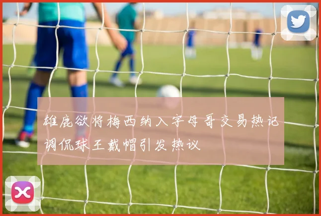 雄鹿欲将梅西纳入字母哥交易热记调侃球王戴帽引发热议