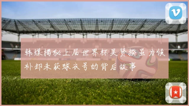 韩媒揭秘上届世界杯吴贤揆虽为候补却未获球衣号的背后故事