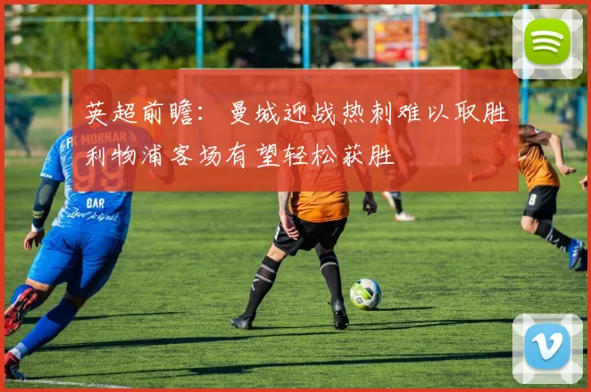 英超前瞻：曼城迎战热刺难以取胜利物浦客场有望轻松获胜