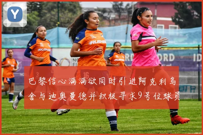 巴黎信心满满欲同时引进阿克利乌舍与迪奥曼德并积极寻求9号位球员