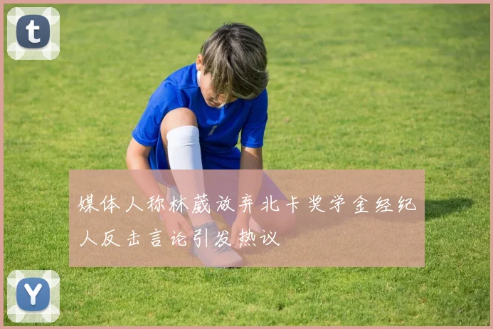 媒体人称林葳放弃北卡奖学金经纪人反击言论引发热议