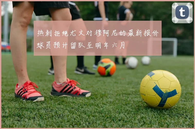 热刺拒绝尤文对穆阿尼的最新报价球员预计留队至明年六月