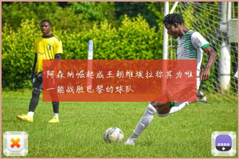 阿森纳崛起成王朝维埃拉称其为唯一能战胜巴黎的球队