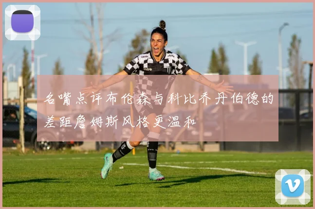 名嘴点评布伦森与科比乔丹伯德的差距詹姆斯风格更温和