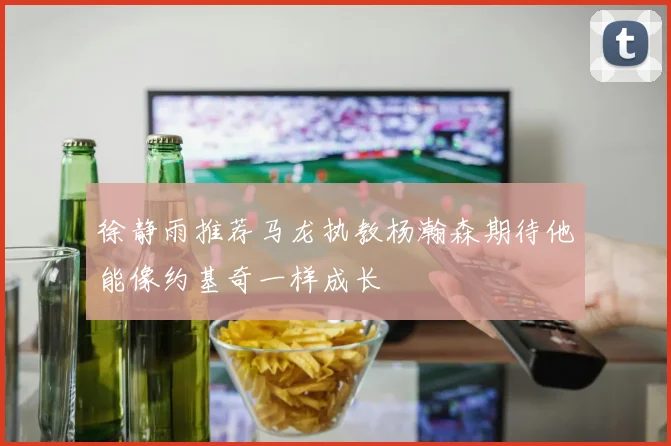 徐静雨推荐马龙执教杨瀚森期待他能像约基奇一样成长