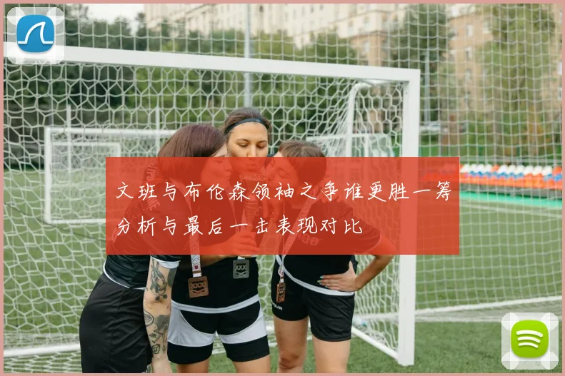 文班与布伦森领袖之争谁更胜一筹分析与最后一击表现对比