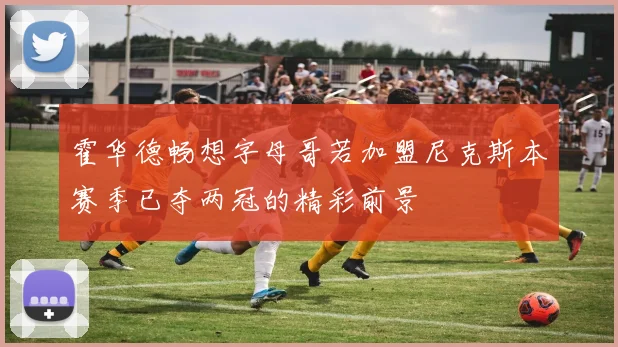 霍华德畅想字母哥若加盟尼克斯本赛季已夺两冠的精彩前景