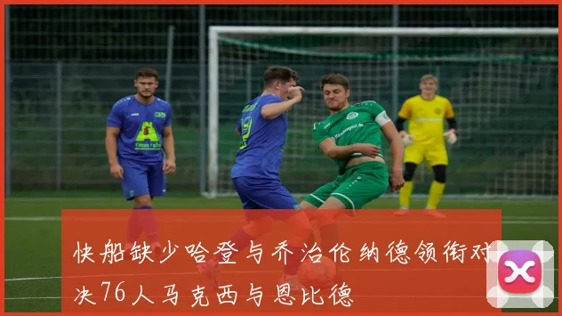 快船缺少哈登与乔治伦纳德领衔对决76人马克西与恩比德