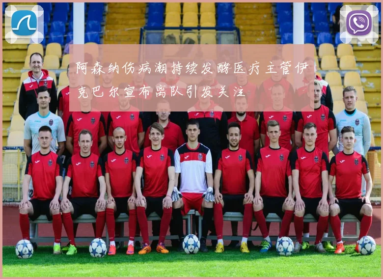 阿森纳伤病潮持续发酵医疗主管伊克巴尔宣布离队引发关注