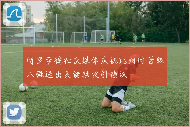 特罗萨德社交媒体庆祝比利时晋级八强送出关键助攻引热议