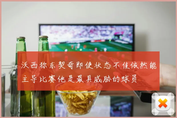 沃西称东契奇即使状态不佳依然能主导比赛他是最具威胁的球员